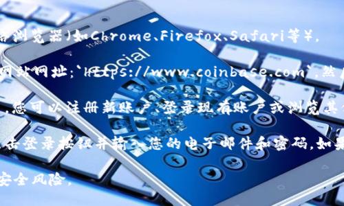 要通过网址进入Coinbase，您可以按照以下步骤操作：

1. **打开浏览器**：在您的计算机或手机上打开任意一种网络浏览器（如Chrome、Firefox、Safari等）。

2. **输入网址**：在浏览器的地址栏中输入Coinbase的官方网站网址：`https://www.coinbase.com`，然后按下Enter键。

3. **访问网站**：网站加载后，您将能够看到Coinbase的主页，您可以注册新账户、登录现有账户或浏览其他信息。

4. **登录或注册**：如果您已经有一个Coinbase账户，可以点击登录按钮并输入您的电子邮件和密码。如果您没有账户，可以选择注册选项并按照指示创建一个新账户。

请注意，一定要确保您访问的是官方网站，以避免网络钓鱼或安全风险。